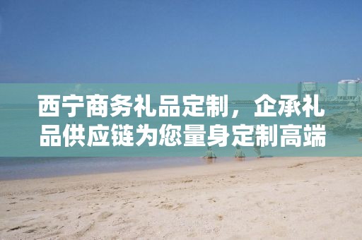 西宁商务礼品定制，企承礼品供应链为您量身定制高端商务礼品